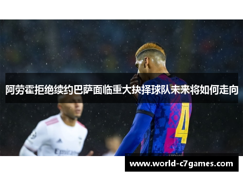 阿劳霍拒绝续约巴萨面临重大抉择球队未来将如何走向